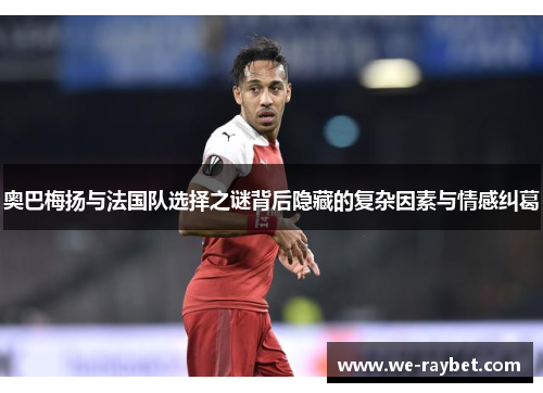 奥巴梅扬与法国队选择之谜背后隐藏的复杂因素与情感纠葛 奥巴梅扬与法国队选择之谜背后隐藏的复杂因素与情感纠葛