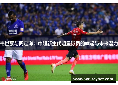 韦世豪与周定洋:中超新生代明星球员的崛起与未来潜力 韦世豪与周定洋:中超新生代明星球员的崛起与未来潜力