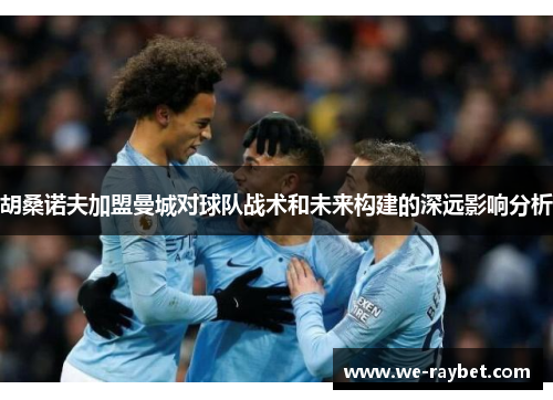 胡桑诺夫加盟曼城对球队战术和未来构建的深远影响分析