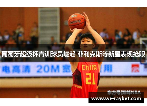 葡萄牙超级杯青训球员崛起 菲利克斯等新星表现抢眼 葡萄牙超级杯青训球员崛起 菲利克斯等新星表现抢眼