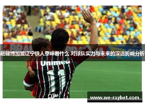 赵健博加盟辽宁铁人意味着什么 对球队实力与未来的深远影响分析