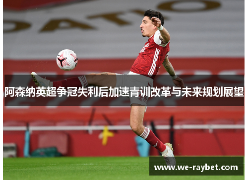 阿森纳英超争冠失利后加速青训改革与未来规划展望