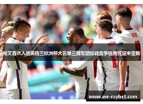 鲍文首次入选英格兰欧洲杯大名单三狮军团锋线竞争格局或迎来变数 鲍文首次入选英格兰欧洲杯大名单三狮军团锋线竞争格局或迎来变数